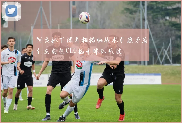 阿莫林下课真相揭秘战术引援矛盾引发前任CEO插手球队风波