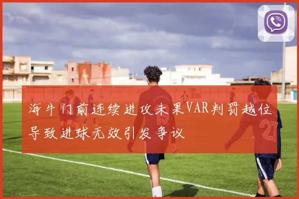 海牛门前连续进攻未果VAR判罚越位导致进球无效引发争议