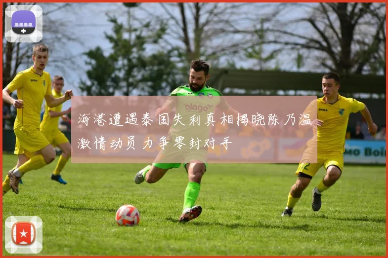 海港遭遇泰国失利真相揭晓陈乃温激情动员力争零封对手