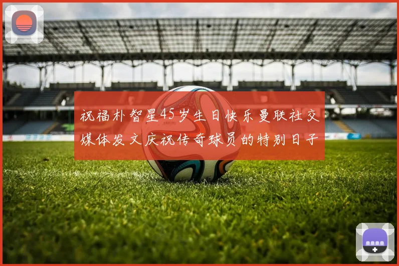 祝福朴智星45岁生日快乐曼联社交媒体发文庆祝传奇球员的特别日子