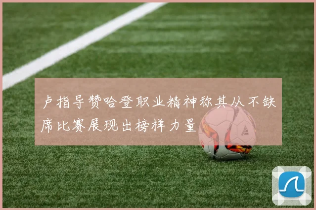 卢指导赞哈登职业精神称其从不缺席比赛展现出榜样力量