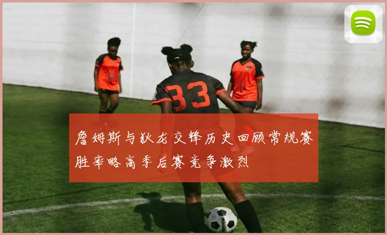 詹姆斯与狄龙交锋历史回顾常规赛胜率略高季后赛竞争激烈