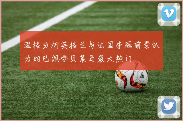 温格分析英格兰与法国夺冠前景认为姆巴佩登贝莱是最大热门