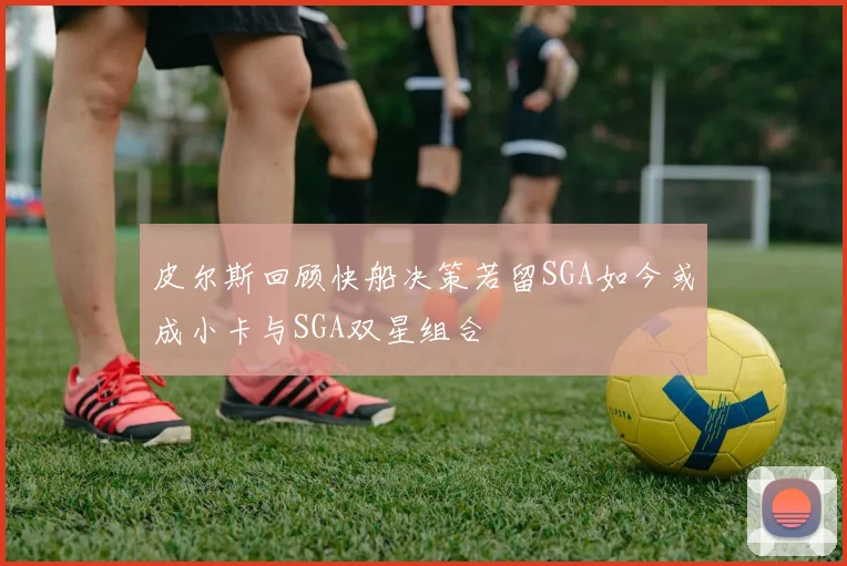 皮尔斯回顾快船决策若留SGA如今或成小卡与SGA双星组合