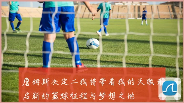詹姆斯决定二我将带着我的天赋开启新的篮球征程与梦想之地