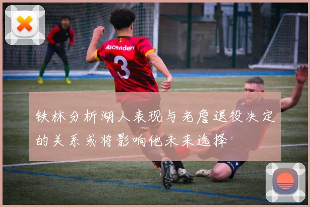 铁林分析湖人表现与老詹退役决定的关系或将影响他未来选择