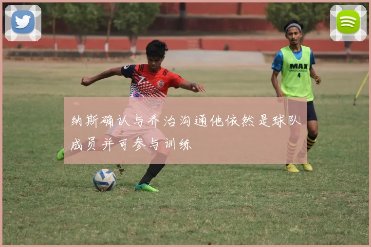 纳斯确认与乔治沟通他依然是球队成员并可参与训练