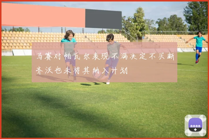 马赛对帕瓦尔表现不满决定不买断齐沃也未将其纳入计划