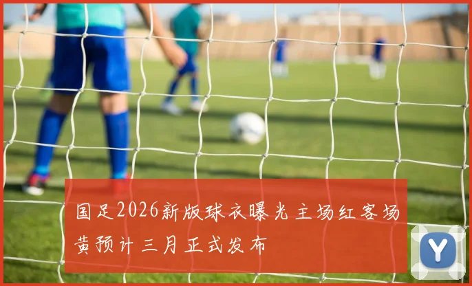 国足2026新版球衣曝光主场红客场黄预计三月正式发布