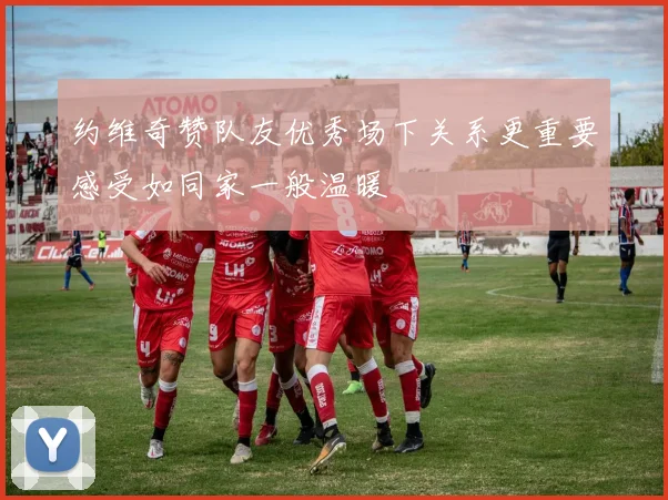 约维奇赞队友优秀场下关系更重要感受如同家一般温暖