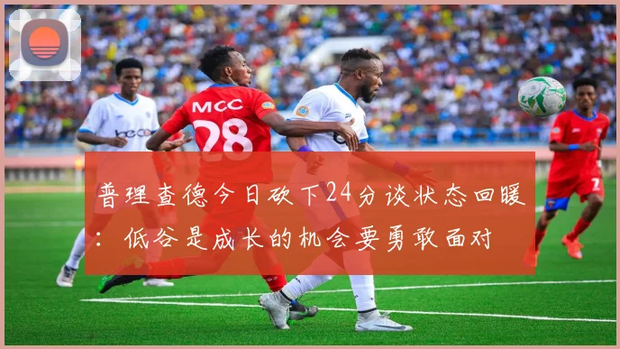 普理查德今日砍下24分谈状态回暖：低谷是成长的机会要勇敢面对