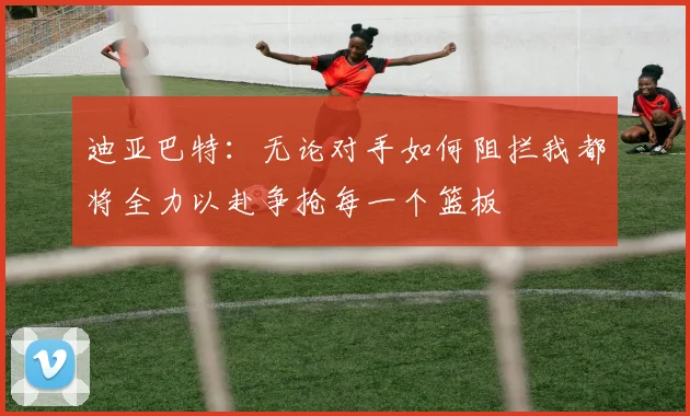 迪亚巴特：无论对手如何阻拦我都将全力以赴争抢每一个篮板