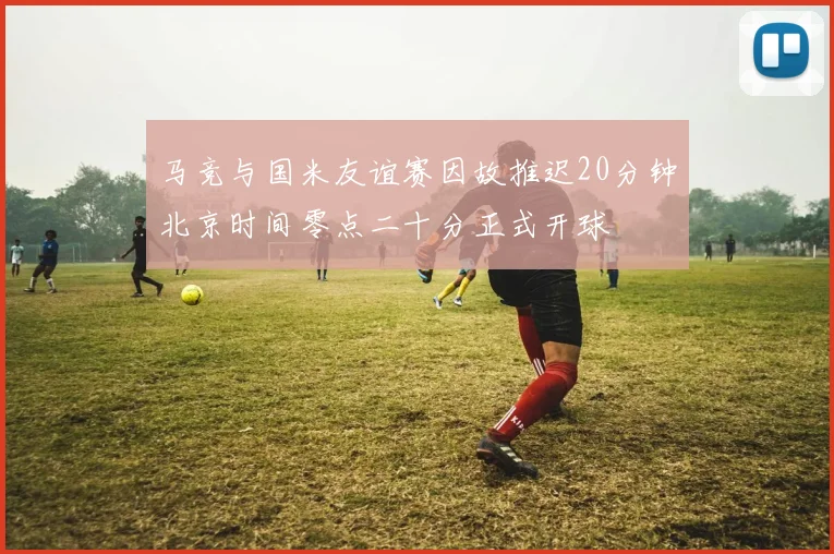 马竞与国米友谊赛因故推迟20分钟北京时间零点二十分正式开球