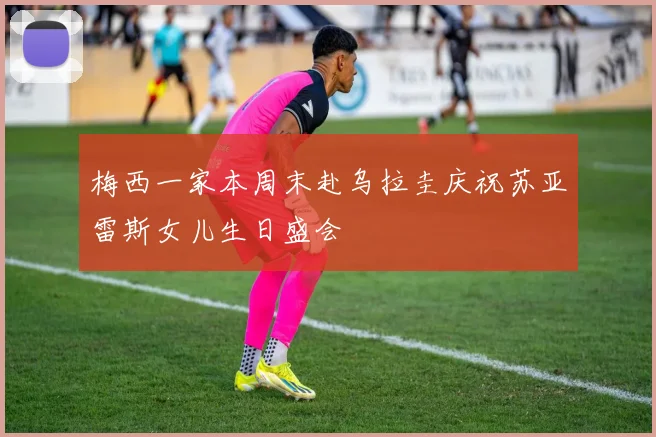 梅西一家本周末赴乌拉圭庆祝苏亚雷斯女儿生日盛会