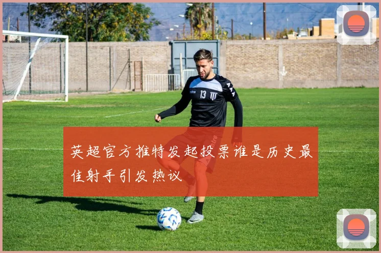 英超官方推特发起投票谁是历史最佳射手引发热议