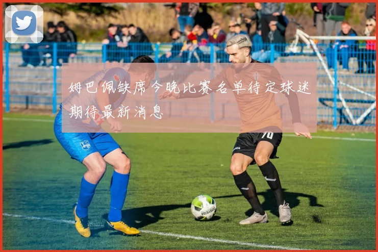 姆巴佩缺席今晚比赛名单待定球迷期待最新消息