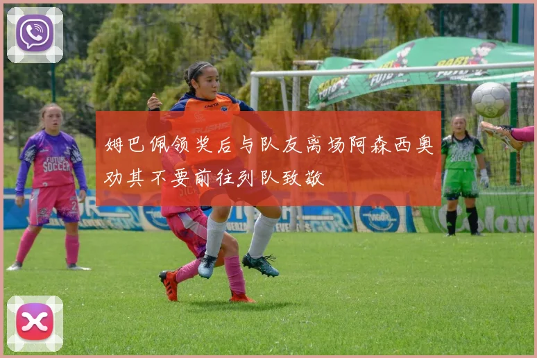 姆巴佩领奖后与队友离场阿森西奥劝其不要前往列队致敬