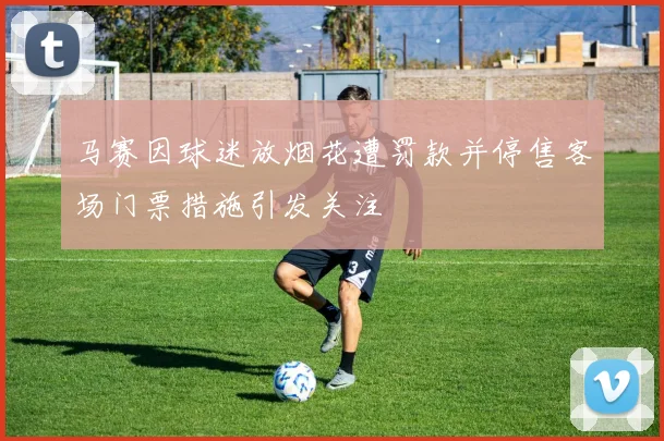 马赛因球迷放烟花遭罚款并停售客场门票措施引发关注