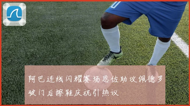 阿巴连线闪耀赛场恩佐助攻佩德罗破门后擦鞋庆祝引热议