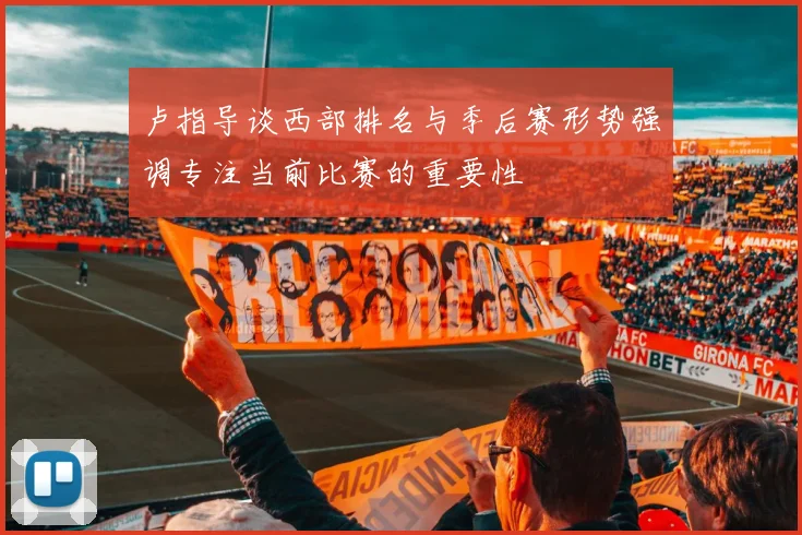 卢指导谈西部排名与季后赛形势强调专注当前比赛的重要性