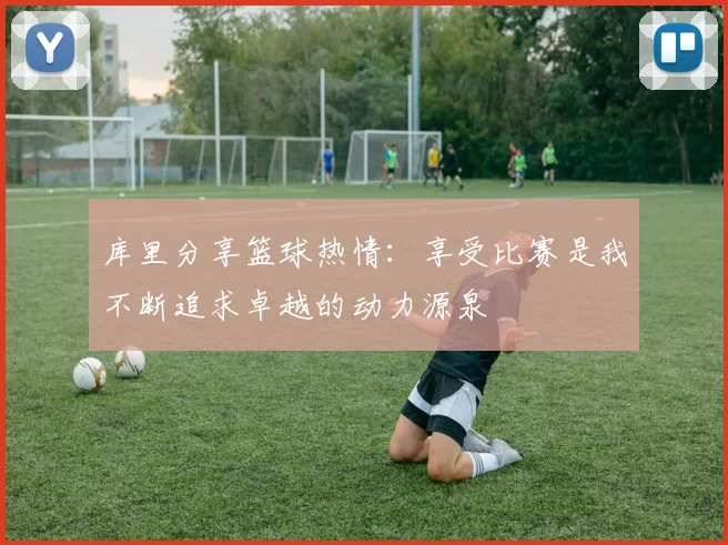 库里分享篮球热情：享受比赛是我不断追求卓越的动力源泉