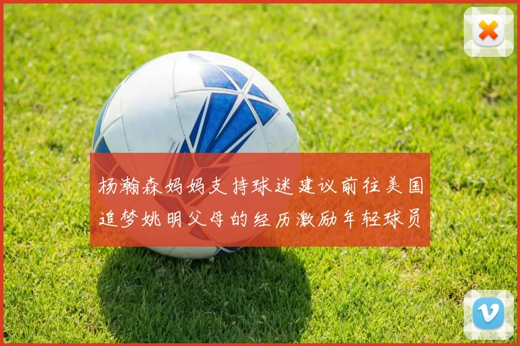 杨瀚森妈妈支持球迷建议前往美国追梦姚明父母的经历激励年轻球员