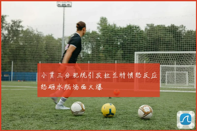 小贾三分犯规引发杜兰特愤怒反应怒砸水瓶场面火爆