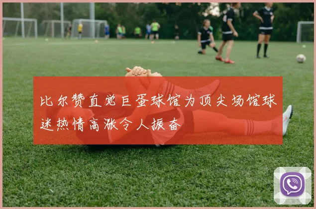 比尔赞直觉巨蛋球馆为顶尖场馆球迷热情高涨令人振奋