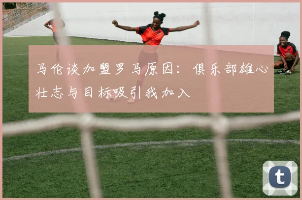 马伦谈加盟罗马原因：俱乐部雄心壮志与目标吸引我加入