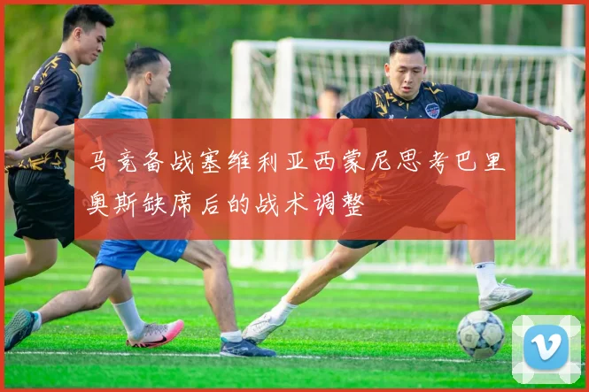 马竞备战塞维利亚西蒙尼思考巴里奥斯缺席后的战术调整