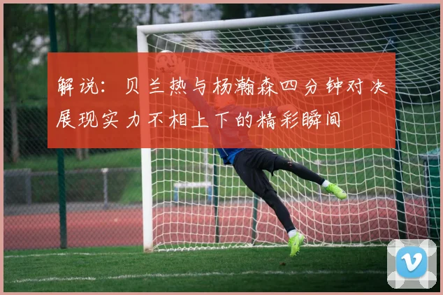 解说：贝兰热与杨瀚森四分钟对决展现实力不相上下的精彩瞬间