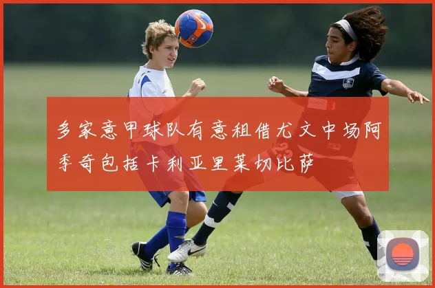 多家意甲球队有意租借尤文中场阿季奇包括卡利亚里莱切比萨