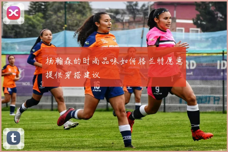 杨瀚森的时尚品味如何格兰特愿意提供穿搭建议