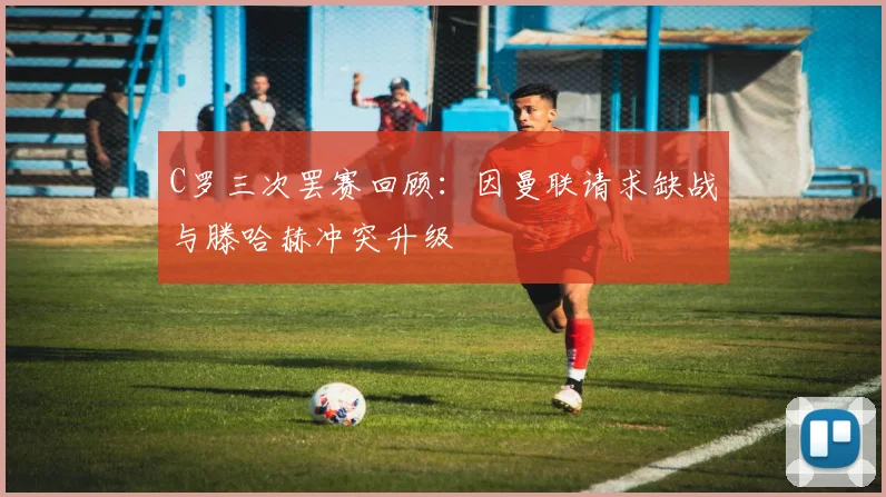 C罗三次罢赛回顾：因曼联请求缺战与滕哈赫冲突升级